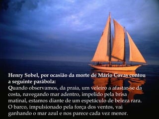 Henry Sobel, por ocasião da morte de Mário Covas contou a seguinte parábola: Q uando observamos, da praia, um veleiro a afastar-se da costa, navegando mar adentro, impelido pela brisa matinal, estamos diante de um espetáculo de beleza rara. O barco, impulsionado pela força dos ventos, vai ganhando o mar azul e nos parece cada vez menor. 