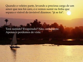 Quando o veleiro parte, levando a preciosa carga de um amor que nos foi caro, e o vemos sumir na linha que separa o visível do invisível dizemos: "já se foi".  Terá sumido? Evaporado? Não, certamente.  Apenas o perdemos de vista. 