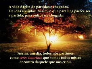 A vida é feita de partidas e chegadas.  De idas e vindas. Assim, o que para uns parece ser a partida, para outros é a chegada. Assim, um dia, todos nós partimos como   seres imortais  que somos todos nós ao encontro daquele que nos criou. 