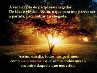 A vida é feita de partidas e chegadas.  De idas e vindas. Assim, o que para uns parece ser a partida, para outros é a chegada. Assim, um dia, todos nós partimos como   seres imortais  que somos todos nós ao encontro daquele que nos criou. 