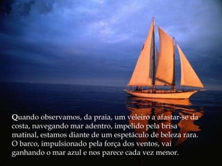 Q uando observamos, da praia, um veleiro a afastar-se da costa, navegando mar adentro, impelido pela brisa matinal, estamos diante de um espetáculo de beleza rara. O barco, impulsionado pela força dos ventos, vai ganhando o mar azul e nos parece cada vez menor. 