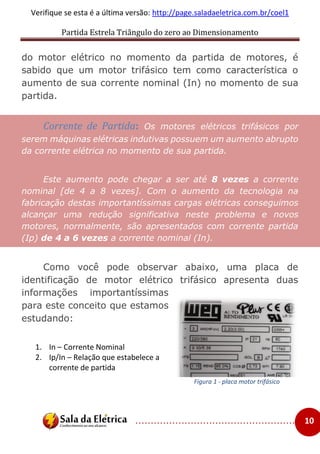 Partida Estrela Triângulo do zero ao Dimensionamento
..................................................... 10
Verifique se esta é a última versão: http://page.saladaeletrica.com.br/coel1
do motor elétrico no momento da partida de motores, é
sabido que um motor trifásico tem como característica o
aumento de sua corrente nominal (In) no momento de sua
partida.
Corrente de Partida: Os motores elétricos trifásicos por
serem máquinas elétricas indutivas possuem um aumento abrupto
da corrente elétrica no momento de sua partida.
Este aumento pode chegar a ser até 8 vezes a corrente
nominal [de 4 a 8 vezes]. Com o aumento da tecnologia na
fabricação destas importantíssimas cargas elétricas conseguimos
alcançar uma redução significativa neste problema e novos
motores, normalmente, são apresentados com corrente partida
(Ip) de 4 a 6 vezes a corrente nominal (In).
Como você pode observar abaixo, uma placa de
identificação de motor elétrico trifásico apresenta duas
informações importantíssimas
para este conceito que estamos
estudando:
1. In – Corrente Nominal
2. Ip/In – Relação que estabelece a
corrente de partida
Figura 1 - placa motor trifásico
 