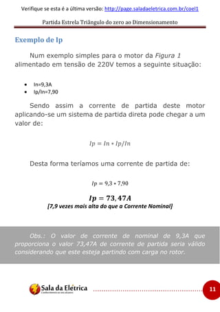Partida Estrela Triângulo do zero ao Dimensionamento
..................................................... 11
Verifique se esta é a última versão: http://page.saladaeletrica.com.br/coel1
Exemplo de Ip
Num exemplo simples para o motor da Figura 1
alimentado em tensão de 220V temos a seguinte situação:
 In=9,3A
 Ip/In=7,90
Sendo assim a corrente de partida deste motor
aplicando-se um sistema de partida direta pode chegar a um
valor de:
𝐼𝑝 = 𝐼𝑛 ∗ 𝐼𝑝/𝐼𝑛
Desta forma teríamos uma corrente de partida de:
𝐼𝑝 = 9,3 ∗ 7,90
𝑰𝒑 = 𝟕𝟑, 𝟒𝟕𝑨
[7,9 vezes mais alta do que a Corrente Nominal]
Obs.: O valor de corrente de nominal de 9,3A que
proporciona o valor 73,47A de corrente de partida seria válido
considerando que este esteja partindo com carga no rotor.
 