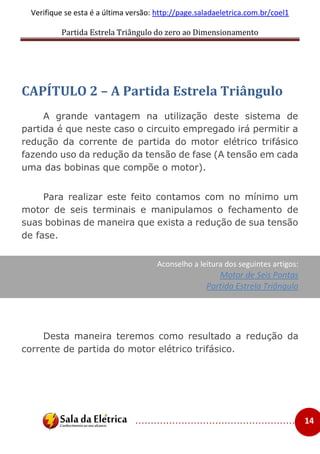 Partida Estrela Triângulo do zero ao Dimensionamento
..................................................... 14
Verifique se esta é a última versão: http://page.saladaeletrica.com.br/coel1
CAPÍTULO 2 – A Partida Estrela Triângulo
A grande vantagem na utilização deste sistema de
partida é que neste caso o circuito empregado irá permitir a
redução da corrente de partida do motor elétrico trifásico
fazendo uso da redução da tensão de fase (A tensão em cada
uma das bobinas que compõe o motor).
Para realizar este feito contamos com no mínimo um
motor de seis terminais e manipulamos o fechamento de
suas bobinas de maneira que exista a redução de sua tensão
de fase.
Aconselho a leitura dos seguintes artigos:
Motor de Seis Pontas
Partida Estrela Triângulo
Desta maneira teremos como resultado a redução da
corrente de partida do motor elétrico trifásico.
 