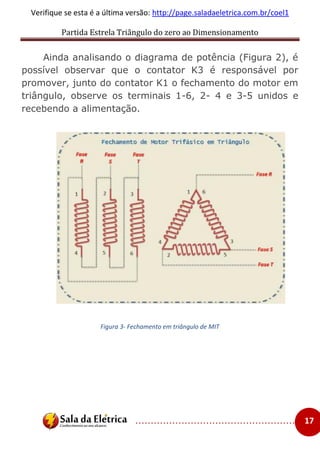 Partida Estrela Triângulo do zero ao Dimensionamento
..................................................... 17
Verifique se esta é a última versão: http://page.saladaeletrica.com.br/coel1
Ainda analisando o diagrama de potência (Figura 2), é
possível observar que o contator K3 é responsável por
promover, junto do contator K1 o fechamento do motor em
triângulo, observe os terminais 1-6, 2- 4 e 3-5 unidos e
recebendo a alimentação.
Figura 3- Fechamento em triângulo de MIT
 