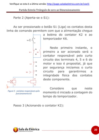 Partida Estrela Triângulo do zero ao Dimensionamento
..................................................... 20
Verifique se esta é a última versão: http://page.saladaeletrica.com.br/coel1
Parte 2 (Aperta-se o S1):
Ao ser pressionado o botão S1 (Liga) os contatos desta
linha de comando permitem com que a alimentação chegue
a bobina do contator K2 e ao
temporizador K6.
Neste primeiro instante, o
primeiro a ser acionado será o
contator responsável pelo curto
circuito dos terminais 4, 5 e 6 do
motor e isso é proposital, já que
por segurança iniciamos o curto
circuito para garantirmos a
integridade física dos contatos
deste componente.
Considere que neste
momento é iniciado a contagem do
tempo do temporizador.
Passo 3 (Acionando o contator K2):
Figura 5 - contatos responsáveis pelo
funcionamento K2
 