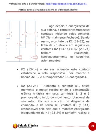 Partida Estrela Triângulo do zero ao Dimensionamento
..................................................... 21
Verifique se esta é a última versão: http://page.saladaeletrica.com.br/coel1
Logo depois a energização de
sua bobina, o contator comuta seus
contatos iniciando pelos contatos
NF (Normalmente Fechado). Sendo
assim, o contato de K2 (31-32), na
linha de K3 abre e em seguida os
contatos K2 (13-14) e K2 (23-24)
fecham realizando,
consequentemente os seguintes
acionamentos:
 K2 (13-14) – Ao ser acionado este contato
estabelece o selo responsável por manter a
bobina de K2 e o temporizador K6 energizados.
 K2 (23-24) – Alimenta o contator K1, neste
momento o motor recebe então a alimentação
elétrica trifásica em seus terminais 1, 2 e 3
promovendo o início do movimento rotacional de
seu rotor. Por sua sua vez, no diagrama de
comando, o K1 fecha seu contato K1 (13-14)
responsável pelo selo que o mantém energizado
independente de K2 (23-24) e também realiza o
 