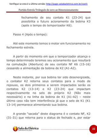 Partida Estrela Triângulo do zero ao Dimensionamento
..................................................... 22
Verifique se esta é a última versão: http://page.saladaeletrica.com.br/coel1
fechamento de seu contato K1 (23-24) que
possibilita o futuro acionamento da bobina K3
(após o tempo do temporizador K6).
Passo 4 (Após o tempo):
Até este momento temos o motor em funcionamento no
fechamento estrela.
A partir do momento em que o temporizador alcança o
tempo determinado teremos seu acionamento que resultará
na comutação (Abertura) de seu contato NF K6 (15-16)
cessando a alimentação da bobina de K2 (A1-A2).
Neste instante, por sua bobina ter sido desenergizada,
o contator K2 retorna seus contatos para o modo de
repouso, os dois primeiros a serem impactados serão os
contatos K2 (13-14) e K2 (23-24) que impactam
respectivamente no selo do próprio K2 (Não mais
necessário) e na linha da bobina de K1 (A1-A2) – neste
último caso não tem interferência já que o selo de K1 (K1
13-14) permanece alimentando sua bobina.
A grande “sacada” deste diagrama é o contato NF, K2
(31-31) que retorna para o status de fechado e, por estar
 