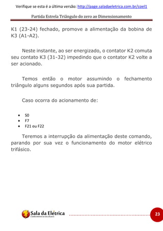 Partida Estrela Triângulo do zero ao Dimensionamento
..................................................... 23
Verifique se esta é a última versão: http://page.saladaeletrica.com.br/coel1
K1 (23-24) fechado, promove a alimentação da bobina de
K3 (A1-A2).
Neste instante, ao ser energizado, o contator K2 comuta
seu contato K3 (31-32) impedindo que o contator K2 volte a
ser acionado.
Temos então o motor assumindo o fechamento
triângulo alguns segundos após sua partida.
Caso ocorra do acionamento de:
 S0
 F7
 F21 ou F22
Teremos a interrupção da alimentação deste comando,
parando por sua vez o funcionamento do motor elétrico
trifásico.
 