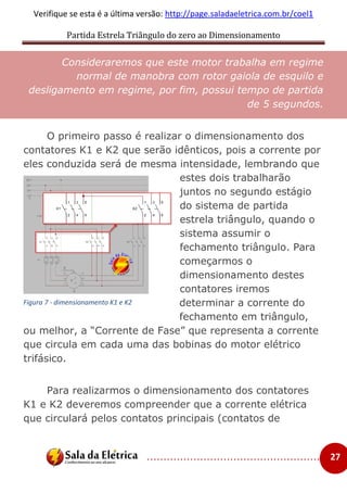 Partida Estrela Triângulo do zero ao Dimensionamento
..................................................... 27
Verifique se esta é a última versão: http://page.saladaeletrica.com.br/coel1
Consideraremos que este motor trabalha em regime
normal de manobra com rotor gaiola de esquilo e
desligamento em regime, por fim, possui tempo de partida
de 5 segundos.
O primeiro passo é realizar o dimensionamento dos
contatores K1 e K2 que serão idênticos, pois a corrente por
eles conduzida será de mesma intensidade, lembrando que
estes dois trabalharão
juntos no segundo estágio
do sistema de partida
estrela triângulo, quando o
sistema assumir o
fechamento triângulo. Para
começarmos o
dimensionamento destes
contatores iremos
determinar a corrente do
fechamento em triângulo,
ou melhor, a “Corrente de Fase” que representa a corrente
que circula em cada uma das bobinas do motor elétrico
trifásico.
Para realizarmos o dimensionamento dos contatores
K1 e K2 deveremos compreender que a corrente elétrica
que circulará pelos contatos principais (contatos de
Figura 7 - dimensionamento K1 e K2
 