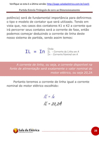 Partida Estrela Triângulo do zero ao Dimensionamento
..................................................... 28
Verifique se esta é a última versão: http://page.saladaeletrica.com.br/coel1
potência) será de fundamental importância para definirmos
o tipo e modelo de contator que será utilizado. Tendo em
vista que, nos casos dos contatores K1 e K2 a corrente que
irá percorrer seus contatos será a corrente de fase, então
podemos começar deduzindo a corrente de linha deste
nosso sistema de partida, sendo assim temos:
A corrente de linha, ou seja, a corrente disponível na
fonte de alimentação será exatamente o valor nominal do
motor elétrico, ou seja 20,2A
Portanto teremos a corrente de linha igual a corrente
nominal do motor elétrico escolhido:
 
