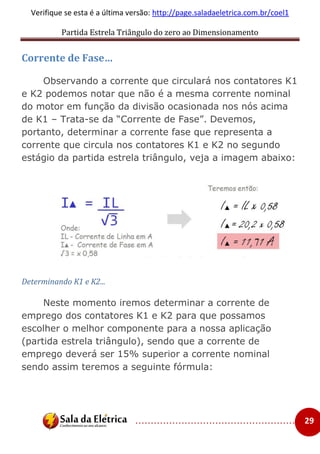 Partida Estrela Triângulo do zero ao Dimensionamento
..................................................... 29
Verifique se esta é a última versão: http://page.saladaeletrica.com.br/coel1
Corrente de Fase…
Observando a corrente que circulará nos contatores K1
e K2 podemos notar que não é a mesma corrente nominal
do motor em função da divisão ocasionada nos nós acima
de K1 – Trata-se da “Corrente de Fase”. Devemos,
portanto, determinar a corrente fase que representa a
corrente que circula nos contatores K1 e K2 no segundo
estágio da partida estrela triângulo, veja a imagem abaixo:
Determinando K1 e K2...
Neste momento iremos determinar a corrente de
emprego dos contatores K1 e K2 para que possamos
escolher o melhor componente para a nossa aplicação
(partida estrela triângulo), sendo que a corrente de
emprego deverá ser 15% superior a corrente nominal
sendo assim teremos a seguinte fórmula:
 