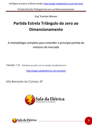 Partida Estrela Triângulo do zero ao Dimensionamento
..................................................... 3
Verifique se esta é a última versão: http://page.saladaeletrica.com.br/coel1
Eng° Everton Moraes
Partida Estrela Triângulo do zero ao
Dimensionamento
A metodologia completa para entender a principal partida de
motores do mercado
Versão 1.0 - Verifique se está com a versão atualizada em:
http://page.saladaeletrica.com.br/coel1
São Bernardo do Campo, SP
 