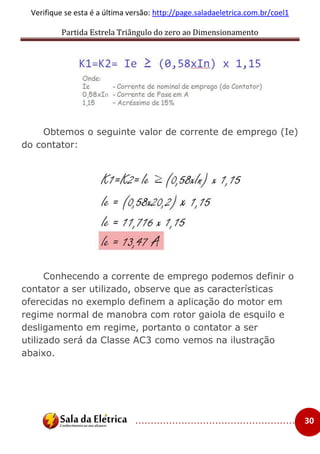 Partida Estrela Triângulo do zero ao Dimensionamento
..................................................... 30
Verifique se esta é a última versão: http://page.saladaeletrica.com.br/coel1
Obtemos o seguinte valor de corrente de emprego (Ie)
do contator:
Conhecendo a corrente de emprego podemos definir o
contator a ser utilizado, observe que as características
oferecidas no exemplo definem a aplicação do motor em
regime normal de manobra com rotor gaiola de esquilo e
desligamento em regime, portanto o contator a ser
utilizado será da Classe AC3 como vemos na ilustração
abaixo.
 