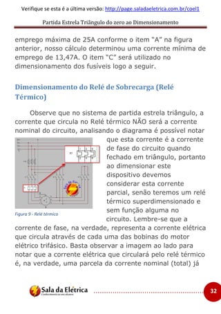 Partida Estrela Triângulo do zero ao Dimensionamento
..................................................... 32
Verifique se esta é a última versão: http://page.saladaeletrica.com.br/coel1
emprego máxima de 25A conforme o item “A” na figura
anterior, nosso cálculo determinou uma corrente mínima de
emprego de 13,47A. O item “C” será utilizado no
dimensionamento dos fusíveis logo a seguir.
Dimensionamento do Relé de Sobrecarga (Relé
Térmico)
Observe que no sistema de partida estrela triângulo, a
corrente que circula no Relé térmico NÃO será a corrente
nominal do circuito, analisando o diagrama é possível notar
que esta corrente é a corrente
de fase do circuito quando
fechado em triângulo, portanto
ao dimensionar este
dispositivo devemos
considerar esta corrente
parcial, senão teremos um relé
térmico superdimensionado e
sem função alguma no
circuito. Lembre-se que a
corrente de fase, na verdade, representa a corrente elétrica
que circula através de cada uma das bobinas do motor
elétrico trifásico. Basta observar a imagem ao lado para
notar que a corrente elétrica que circulará pelo relé térmico
é, na verdade, uma parcela da corrente nominal (total) já
Figura 9 - Relé térmico
 