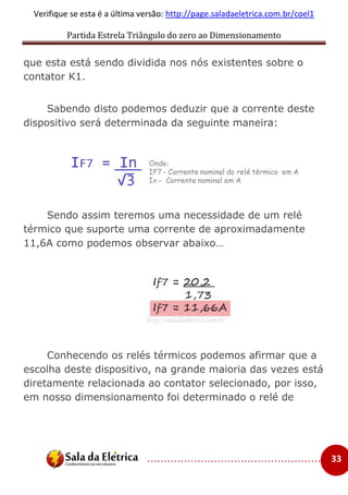 Partida Estrela Triângulo do zero ao Dimensionamento
..................................................... 33
Verifique se esta é a última versão: http://page.saladaeletrica.com.br/coel1
que esta está sendo dividida nos nós existentes sobre o
contator K1.
Sabendo disto podemos deduzir que a corrente deste
dispositivo será determinada da seguinte maneira:
Sendo assim teremos uma necessidade de um relé
térmico que suporte uma corrente de aproximadamente
11,6A como podemos observar abaixo…
Conhecendo os relés térmicos podemos afirmar que a
escolha deste dispositivo, na grande maioria das vezes está
diretamente relacionada ao contator selecionado, por isso,
em nosso dimensionamento foi determinado o relé de
 