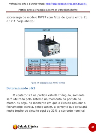 Partida Estrela Triângulo do zero ao Dimensionamento
..................................................... 34
Verifique se esta é a última versão: http://page.saladaeletrica.com.br/coel1
sobrecarga de modelo RW27 com faixa de ajuste entre 11
e 17 A. Veja abaixo:
Figura 10 - Especificações do relé térmico
Determinando o K3
O contator K3 na partida estrela triângulo, somente
será utilizado pelo sistema no momento da partida do
motor, ou seja, no momento em que o circuito assumir o
fechamento estrela, sendo assim, a corrente que circulará
neste trecho do circuito será de 33% a corrente nominal
 