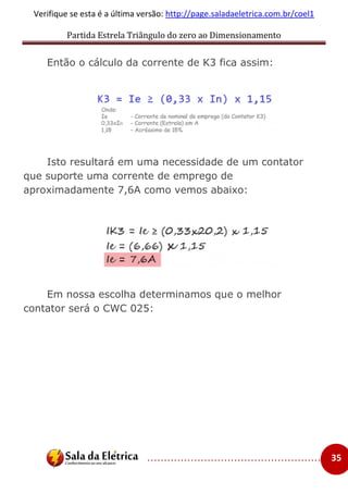 Partida Estrela Triângulo do zero ao Dimensionamento
..................................................... 35
Verifique se esta é a última versão: http://page.saladaeletrica.com.br/coel1
Então o cálculo da corrente de K3 fica assim:
Isto resultará em uma necessidade de um contator
que suporte uma corrente de emprego de
aproximadamente 7,6A como vemos abaixo:
Em nossa escolha determinamos que o melhor
contator será o CWC 025:
 