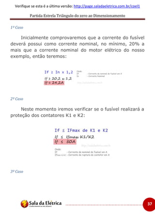 Partida Estrela Triângulo do zero ao Dimensionamento
..................................................... 37
Verifique se esta é a última versão: http://page.saladaeletrica.com.br/coel1
1º Caso
Inicialmente comprovaremos que a corrente do fusível
deverá possui como corrente nominal, no mínimo, 20% a
mais que a corrente nominal do motor elétrico do nosso
exemplo, então teremos:
2º Caso
Neste momento iremos verificar se o fusível realizará a
proteção dos contatores K1 e K2:
3º Caso
 