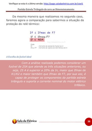 Partida Estrela Triângulo do zero ao Dimensionamento
..................................................... 38
Verifique se esta é a última versão: http://page.saladaeletrica.com.br/coel1
Da mesma maneira que realizamos no segundo caso,
faremos agora a comparação para sabermos a situação da
proteção do relé térmico:
A Escolha do fusível ideal
Com a análise realizada podemos considerar um
fusível de 25A que atende as três situações anteriores, ou
seja, 25 A é superior a 20% da In, maior que Ifmax de
K1/K2 e maior também que Ifmax de F7, por sua vez, é
capaz de proteger os componentes da partida estrela
triângulo e suporta a corrente nominal do motor elétrico
trifásico.
 