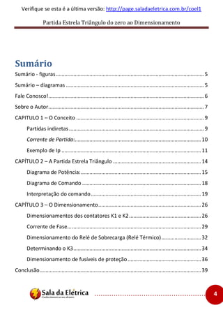 Partida Estrela Triângulo do zero ao Dimensionamento
..................................................... 4
Verifique se esta é a última versão: http://page.saladaeletrica.com.br/coel1
Sumário
Sumário - figuras.....................................................................................................5
Sumário – diagramas ..............................................................................................5
Fale Conosco!..........................................................................................................6
Sobre o Autor..........................................................................................................7
CAPITULO 1 – O Conceito .......................................................................................9
Partidas indiretas............................................................................................9
Corrente de Partida:......................................................................................10
Exemplo de Ip ...............................................................................................11
CAPÍTULO 2 – A Partida Estrela Triângulo ............................................................14
Diagrama de Potência:..................................................................................15
Diagrama de Comando .................................................................................18
Interpretação do comando...........................................................................19
CAPÍTULO 3 – O Dimensionamento......................................................................26
Dimensionamentos dos contatores K1 e K2.................................................26
Corrente de Fase…........................................................................................29
Dimensionamento do Relé de Sobrecarga (Relé Térmico)...........................32
Determinando o K3.......................................................................................34
Dimensionamento de fusíveis de proteção..................................................36
Conclusão..............................................................................................................39
 