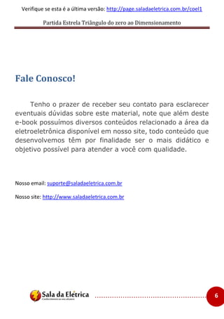 Partida Estrela Triângulo do zero ao Dimensionamento
..................................................... 6
Verifique se esta é a última versão: http://page.saladaeletrica.com.br/coel1
Fale Conosco!
Tenho o prazer de receber seu contato para esclarecer
eventuais dúvidas sobre este material, note que além deste
e-book possuímos diversos conteúdos relacionado a área da
eletroeletrônica disponível em nosso site, todo conteúdo que
desenvolvemos têm por finalidade ser o mais didático e
objetivo possível para atender a você com qualidade.
Nosso email: suporte@saladaeletrica.com.br
Nosso site: http://www.saladaeletrica.com.br
 