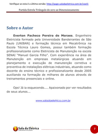 Partida Estrela Triângulo do zero ao Dimensionamento
..................................................... 7
Verifique se esta é a última versão: http://page.saladaeletrica.com.br/coel1
Sobre o Autor
Everton Pacheco Pereira de Moraes. Engenheiro
Eletricista formado pela Universidade Bandeirantes de São
Paulo (UNIBAN) e formação técnica em Mecatrônica na
Escola Técnica Lauro Gomes, possui também formação
profissionalizante como Eletricista de Manutenção na escola
SENAI “Manuel Garcia Filho”. Com experiência na área de
Manutenção em empresas metalúrgicas atuando em
planejamento e execução de manutenção corretiva e
preventiva de instalações elétricas industriais, atuando como
docente do ensino técnico e profissionalizante desde 2005
auxiliando na formação de milhares de alunos através de
treinamentos presenciais e online.
Ops! Já ia esquecendo.... Apaixonado por ver resultados
de seus alunos...
www.saladaeletrica.com.br
 