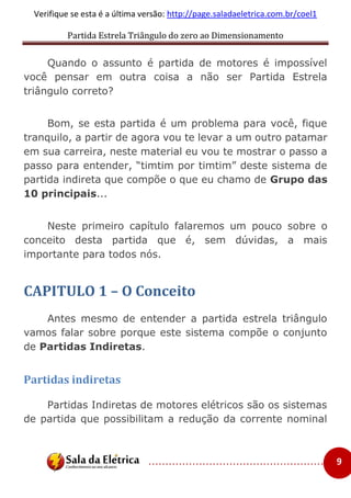 Partida Estrela Triângulo do zero ao Dimensionamento
..................................................... 9
Verifique se esta é a última versão: http://page.saladaeletrica.com.br/coel1
Quando o assunto é partida de motores é impossível
você pensar em outra coisa a não ser Partida Estrela
triângulo correto?
Bom, se esta partida é um problema para você, fique
tranquilo, a partir de agora vou te levar a um outro patamar
em sua carreira, neste material eu vou te mostrar o passo a
passo para entender, “timtim por timtim” deste sistema de
partida indireta que compõe o que eu chamo de Grupo das
10 principais...
Neste primeiro capítulo falaremos um pouco sobre o
conceito desta partida que é, sem dúvidas, a mais
importante para todos nós.
CAPITULO 1 – O Conceito
Antes mesmo de entender a partida estrela triângulo
vamos falar sobre porque este sistema compõe o conjunto
de Partidas Indiretas.
Partidas indiretas
Partidas Indiretas de motores elétricos são os sistemas
de partida que possibilitam a redução da corrente nominal
 