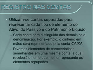 • Utilizam-se contas separadas para
  representar cada tipo de elemento do
  Ativo, do Passivo e do Patrimônio Líquido.
  – Cada conta será distinguida das demais pela
    denominação. Por exemplo, o dinheiro em
    mãos será representado pela conta CAIXA.
  – Diversos elementos de características
    semelhantes em uma mesma conta, a qual
    receberá o nome que melhor represente os
    elementos agrupados.
 