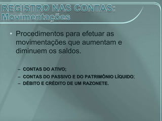 • Procedimentos para efetuar as
  movimentações que aumentam e
  diminuem os saldos.

  – CONTAS DO ATIVO;
  – CONTAS DO PASSIVO E DO PATRIMÔNIO LÍQUIDO;
  – DÉBITO E CRÉDITO DE UM RAZONETE.
 