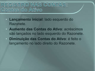 • Lançamento inicial: lado esquerdo do
  Razonete.
• Aumento das Contas do Ativo: acréscimos
  são lançados no lado esquerdo do Razonete.
• Diminuição das Contas do Ativo: é feito o
  lançamento no lado direito do Razonete.
 