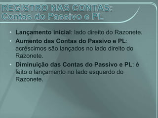 • Lançamento inicial: lado direito do Razonete.
• Aumento das Contas do Passivo e PL:
  acréscimos são lançados no lado direito do
  Razonete.
• Diminuição das Contas do Passivo e PL: é
  feito o lançamento no lado esquerdo do
  Razonete.
 