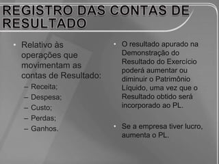 • Relativo às            • O resultado apurado na
  operações que            Demonstração do
                           Resultado do Exercício
  movimentam as
                           poderá aumentar ou
  contas de Resultado:     diminuir o Patrimônio
  –   Receita;             Líquido, uma vez que o
  –   Despesa;             Resultado obtido será
  –   Custo;               incorporado ao PL.
  –   Perdas;
  –   Ganhos.            • Se a empresa tiver lucro,
                           aumenta o PL.
 