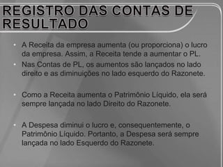 • A Receita da empresa aumenta (ou proporciona) o lucro
  da empresa. Assim, a Receita tende a aumentar o PL.
• Nas Contas de PL, os aumentos são lançados no lado
  direito e as diminuições no lado esquerdo do Razonete.

• Como a Receita aumenta o Patrimônio Líquido, ela será
  sempre lançada no lado Direito do Razonete.

• A Despesa diminui o lucro e, consequentemente, o
  Patrimônio Líquido. Portanto, a Despesa será sempre
  lançada no lado Esquerdo do Razonete.
 