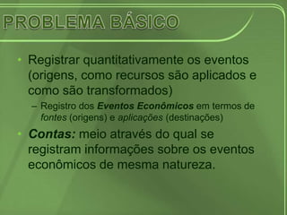 • Registrar quantitativamente os eventos
  (origens, como recursos são aplicados e
  como são transformados)
  – Registro dos Eventos Econômicos em termos de
    fontes (origens) e aplicações (destinações)
• Contas: meio através do qual se
  registram informações sobre os eventos
  econômicos de mesma natureza.
 
