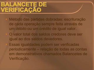 • Método das partidas dobradas: escrituração
  de cada operação sempre feita através de
  um débito ou um crédito de igual valor.
• O valor total dos saldos credores deve ser
  igual ao dos saldos devedores.
• Essas igualdades podem ser verificadas
  periodicamente – relação de todas as contas
  em demonstrativos chamados Balancetes de
  Verificação.
 