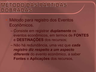 • Método para registro dos Eventos
  Econômicos.
  – Consiste em registrar duplamente os
    eventos econômicos, em termos de FONTES
    e DESTINAÇÕES dos recursos;
  – Não há redundância, uma vez que cada
    registro diz respeito a um aspecto
    diferente do evento econômico, a saber
    Fontes e Aplicações dos recursos,
 