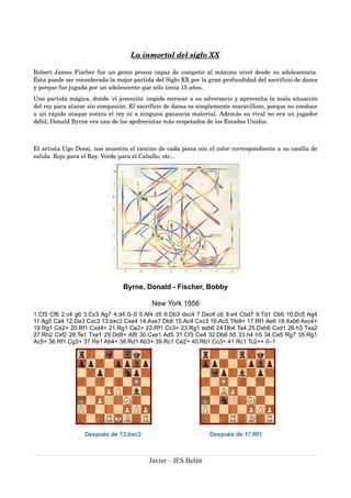 La inmortal del siglo XX 
Robert James Fischer fue un genio precoz capaz de competir al máximo nivel desde su adolescencia. 
Ésta puede ser considerada la mejor partida del Siglo XX por la gran profundidad del sacrificio de dama 
y porque fue jugada por un adolescente que sólo tenía 15 años. 
Una partida mágica, donde 'el jovencito' impide enrocar a su adversario y aprovecha la mala situación 
del rey para atacar sin compasión. El sacrificio de dama es simplemente maravilloso, porque no conduce 
a un rápido ataque contra el rey ni a ninguna ganancia material. Además su rival no era un jugador 
débil, Donald Byrne era uno de los ajedrecistas más respetados de los Estados Unidos. 
El artista Ugo Dossi, nos muestra el camino de cada pieza con el color correspondiente a su casilla de 
salida. Rojo para el Rey, Verde para el Caballo, etc... 
Byrne, Donald - Fischer, Bobby 
New York 1956 
1.Cf3 Cf6 2.c4 g6 3.Cc3 Ag7 4.d4 0–0 5.Af4 d5 6.Db3 dxc4 7.Dxc4 c6 8.e4 Cbd7 9.Td1 Cb6 10.Dc5 Ag4 
11.Ag5 Ca4 12.Da3 Cxc3 13.bxc3 Cxe4 14.Axe7 Db6 15.Ac4 Cxc3 16.Ac5 Tfe8+ 17.Rf1 Ae6 18.Axb6 Axc4+ 
19.Rg1 Ce2+ 20.Rf1 Cxd4+ 21.Rg1 Ce2+ 22.Rf1 Cc3+ 23.Rg1 axb6 24.Db4 Ta4 25.Dxb6 Cxd1 26.h3 Txa2 
27.Rh2 Cxf2 28.Te1 Txe1 29.Dd8+ Af8 30.Cxe1 Ad5 31.Cf3 Ce4 32.Db8 b5 33.h4 h5 34.Ce5 Rg7 35.Rg1 
Ac5+ 36.Rf1 Cg3+ 37.Re1 Ab4+ 38.Rd1 Ab3+ 39.Rc1 Ce2+ 40.Rb1 Cc3+ 41.Rc1 Tc2++ 0–1 
Después de 13.bxc3 Después de 17.Rf1 
Javier – IES Belén 
