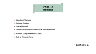  Meaning of Demand
 Demand Function
 Law of Demand
 Derivation of Individual Demand & Market Demand
 Moment Along the Demand Curve
 Shift In Demand Curve
~ Darshan K. C.
PART – A
Demand
 