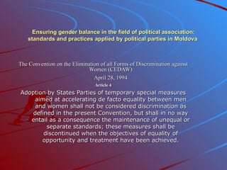 Ensuring gender balance in the field of political association: standards and practices applied by political parties in Moldova  The Convention on the Elimination of all Forms of Discrimination against Women (CEDAW) April 28,  1994 Article 4 Adoption by States Parties of temporary special measures aimed at accelerating de facto equality between men and women shall not be considered discrimination as defined in the present Convention, but shall in no way entail as a consequence the maintenance of unequal or separate standards; these measures shall be discontinued when the objectives of equality of opportunity and treatment have been achieved. 