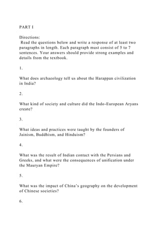 PART I
Directions:
Read the questions below and write a response of at least two
paragraphs in length. Each paragraph must consist of 5 to 7
sentences. Your answers should provide strong examples and
details from the textbook.
1.
What does archaeology tell us about the Harappan civilization
in India?
2.
What kind of society and culture did the Indo-European Aryans
create?
3.
What ideas and practices were taught by the founders of
Jainism, Buddhism, and Hinduism?
4.
What was the result of Indian contact with the Persians and
Greeks, and what were the consequences of unification under
the Mauryan Empire?
5.
What was the impact of China’s geography on the development
of Chinese societies?
6.
 