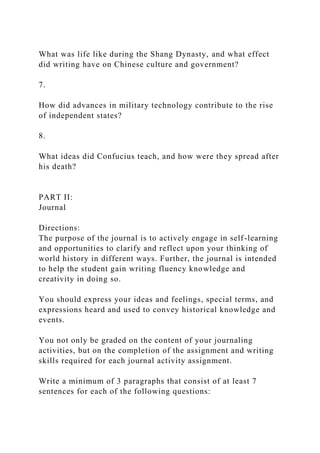 What was life like during the Shang Dynasty, and what effect
did writing have on Chinese culture and government?
7.
How did advances in military technology contribute to the rise
of independent states?
8.
What ideas did Confucius teach, and how were they spread after
his death?
PART II:
Journal
Directions:
The purpose of the journal is to actively engage in self-learning
and opportunities to clarify and reflect upon your thinking of
world history in different ways. Further, the journal is intended
to help the student gain writing fluency knowledge and
creativity in doing so.
You should express your ideas and feelings, special terms, and
expressions heard and used to convey historical knowledge and
events.
You not only be graded on the content of your journaling
activities, but on the completion of the assignment and writing
skills required for each journal activity assignment.
Write a minimum of 3 paragraphs that consist of at least 7
sentences for each of the following questions:
 