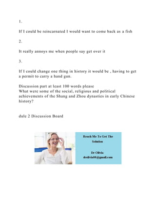 1.
If I could be reincarnated I would want to come back as a fish
2.
It really annoys me when people say get over it
3.
If I could change one thing in history it would be , having to get
a permit to carry a hand gun.
Discussion part at least 100 words please
What were some of the social, religious and political
achievements of the Shang and Zhou dynasties in early Chinese
history?
dule 2 Discussion Board
 