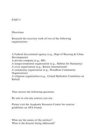 PART I
Directions
:
Research the recovery work of two of the following
organizations:
A Federal Government agency (e.g., Dept of Housing & Urban
Development)
A private company (e.g., BP)
A nongovernmental organization (e.g., Habitat for Humanity)
A civic organization (e.g., Rotary International)
A community organization (e.g., Woodbine Community
Organization)
A religious organization (e.g., United Methodist Committee on
Relief)
Then answer the following questions.
Be sure to cite any sources you use.
Please visit the Academic Resource Center for concise
guidelines on APA format.
What are the names of the entities?
What is the disaster being addressed?
 