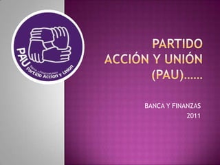 Partido acción y unión (PAU)…… BANCA Y FINANZAS 2011 