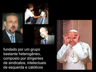 fundado por um grupo bastante heterogêneo, composto por dirigentes de sindicatos, intelectuais de esquerda e católicos 