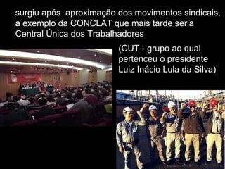 surgiu após  aproximação dos movimentos sindicais, a exemplo da CONCLAT que mais tarde seria Central Única dos Trabalhadores  (CUT - grupo ao qual pertenceu o presidente Luiz Inácio Lula da Silva) 