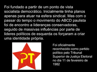 Foi fundado a partir de um ponto de vista socialista democrático. Inicialmente tinha planos apenas para atuar na esfera sindical. Mas com o passar do tempo o movimento do ABCD paulista foi de encontro a lideranças conservadoras, seguido de massivas influências por parte de lideres políticos de esquerda os forçaram a criar uma identidade própria. Foi oficialmente reconhecido como partido político pelo Tribunal Superior de Justiça Eleitoral no dia 11 de fevereiro de 1982  