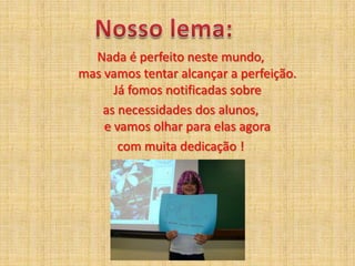 Nosso lema:Nada é perfeito neste mundo,mas vamos tentar alcançar a perfeição.Já fomos notificadas sobreas necessidades dos alunos,e vamos olhar para elas agora com muita dedicação !