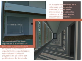 Dormitorios

Se pretende generar fluidez
espacial en la mayoría de los
lugares de la posada. En ésta
imagen se observa como el
espacio tiene una participación
continua posibilitando la
proyección de las sobras del
pasillo dentro del dormitorio.

Se busca la incorporación de la
naturaleza en los espacios
interiores, a través de las
proyecciones que arrojan los
parasoles y pérgolas que se
encuentran en el edificio.

Pasillo de Dormitorios

 